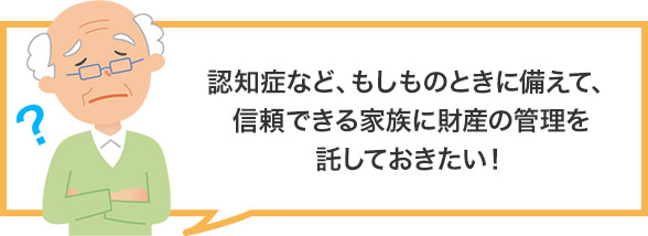 認知症など、もしものときに備えて、信頼できる家族に財産の管理を託しておきたい!