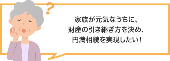 家族が元気なうちに、財産の引き継ぎ方を決め、円満相続を実現したい!