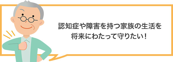 認知症や障害を持つ家族の生活を将来にわたって守りたい!