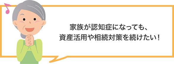 家族が認知症になっても、資産活用や相続対策を続けたい!