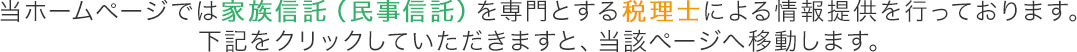 当ホームページでは家族信託(民事信託)を専門とする税理士による情報提供を行っております。下記をクリックしていただきますと、当該ページへ移動します。