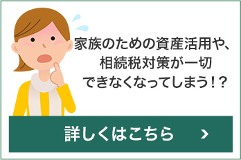 家族のための資産活用や、相続税対策が一切できなくなってしまう!?
